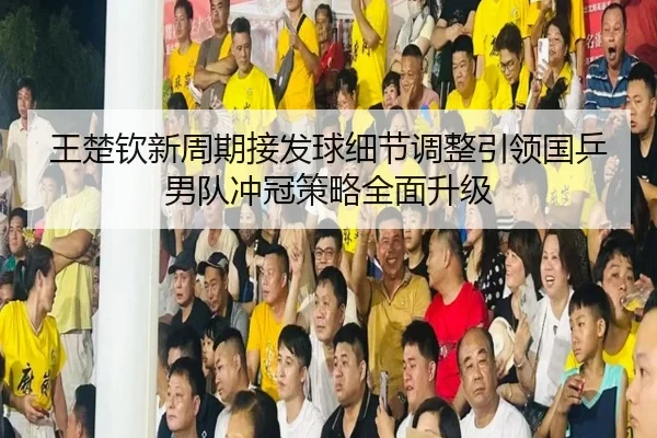 王楚钦新周期接发球细节调整引领国乒男队冲冠策略全面升级(LEYU)